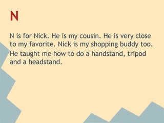 N
N is for Nick. He is my cousin. He is very close
to my favorite. Nick is my shopping buddy too.
He taught me how to do a handstand, tripod
and a headstand.

 