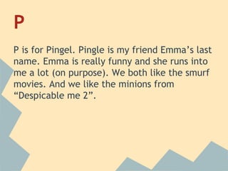 P
P is for Pingel. Pingle is my friend Emma’s last
name. Emma is really funny and she runs into
me a lot (on purpose). We both like the smurf
movies. And we like the minions from
“Despicable me 2”.

 