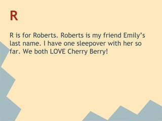 R
R is for Roberts. Roberts is my friend Emily’s
last name. I have one sleepover with her so
far. We both LOVE Cherry Berry!

 