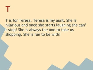 T
T is for Teresa. Teresa is my aunt. She is
hilarious and once she starts laughing she can’
t stop! She is always the one to take us
shopping. She is fun to be with!

 