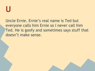 U
Uncle Ernie. Ernie’s real name is Ted but
everyone calls him Ernie so I never call him
Ted. He is goofy and sometimes says stuff that
doesn’t make sense.

 