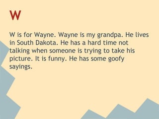 W
W is for Wayne. Wayne is my grandpa. He lives
in South Dakota. He has a hard time not
talking when someone is trying to take his
picture. It is funny. He has some goofy
sayings.

 