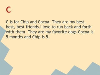 C
C is for Chip and Cocoa. They are my best,
best, best friends.I love to run back and forth
with them. They are my favorite dogs.Cocoa is
5 months and Chip is 5.

 