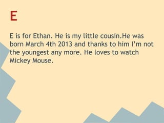 E
E is for Ethan. He is my little cousin.He was
born March 4th 2013 and thanks to him I’m not
the youngest any more. He loves to watch
Mickey Mouse.

 