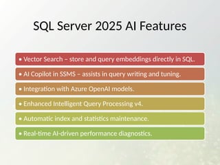 SQL Server 2025 AI Features
• Vector Search – store and query embeddings directly in SQL.
• AI Copilot in SSMS – assists in query writing and tuning.
• Integration with Azure OpenAI models.
• Enhanced Intelligent Query Processing v4.
• Automatic index and statistics maintenance.
• Real-time AI-driven performance diagnostics.
 