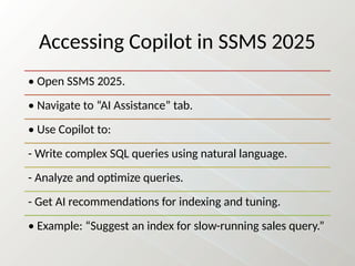 Accessing Copilot in SSMS 2025
• Open SSMS 2025.
• Navigate to “AI Assistance” tab.
• Use Copilot to:
- Write complex SQL queries using natural language.
- Analyze and optimize queries.
- Get AI recommendations for indexing and tuning.
• Example: “Suggest an index for slow-running sales query.”
 
