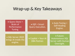 Wrap-up & Key Takeaways
• Query Store =
Brain of
Performance
Tuning.
• IQP = Smart
Query Execution.
• Auto Tuning =
Self-Healing
Engine.
• SQL Server 2025
brings AI inside the
engine.
• Copilot = Your AI
DBA Partner.
• Future:
Autonomous SQL
Server with Human
Oversight.
 