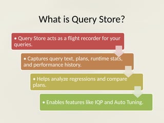 What is Query Store?
• Query Store acts as a flight recorder for your
queries.
• Captures query text, plans, runtime stats,
and performance history.
• Helps analyze regressions and compare
plans.
• Enables features like IQP and Auto Tuning.
 