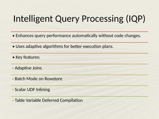 Intelligent Query Processing (IQP)
• Enhances query performance automatically without code changes.
• Uses adaptive algorithms for better execution plans.
• Key features:
- Adaptive Joins
- Batch Mode on Rowstore
- Scalar UDF Inlining
- Table Variable Deferred Compilation
 