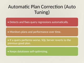 Automatic Plan Correction (Auto
Tuning)
• Detects and fixes query regressions automatically.
• Monitors plans and performance over time.
• If a query performs worse, SQL Server reverts to the
previous good plan.
• Keeps databases self-optimizing.
 
