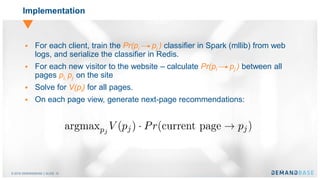 © 2016 DEMANDBASE｜SLIDE 10
Implementation
 For each client, train the Pr(pi pj ) classifier in Spark (mllib) from web
logs, and serialize the classifier in Redis.
 For each new visitor to the website – calculate Pr(pi pj ) between all
pages pi, pj on the site
 Solve for V(pi) for all pages.
 On each page view, generate next-page recommendations:
 