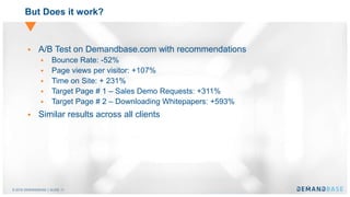 © 2016 DEMANDBASE｜SLIDE 11
But Does it work?
 A/B Test on Demandbase.com with recommendations
 Bounce Rate: -52%
 Page views per visitor: +107%
 Time on Site: + 231%
 Target Page # 1 – Sales Demo Requests: +311%
 Target Page # 2 – Downloading Whitepapers: +593%
 Similar results across all clients
 