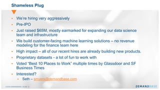 © 2016 DEMANDBASE｜SLIDE 12
Shameless Plug
 We’re hiring very aggressively
 Pre-IPO
 Just raised $65M, mostly earmarked for expanding our data science
team and infrastructure
 We build customer-facing machine learning solutions – no revenue
modeling for the finance team here
 High impact – all of our recent hires are already building new products.
 Proprietary datasets - a lot of fun to work with
 Voted “Best 10 Places to Work” multiple times by Glassdoor and SF
Business Times
 Interested?
 Seth – smyers@demandbase.com
 