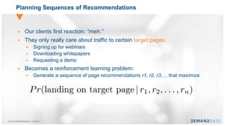 © 2016 DEMANDBASE｜SLIDE 7
Planning Sequences of Recommendations
 Our clients first reaction: “meh.”
 They only really care about traffic to certain target pages
 Signing up for webinars
 Downloading whitepapers
 Requesting a demo
 Becomes a reinforcement learning problem:
 Generate a sequence of page recommendations r1, r2, r3,… that maximize
 
