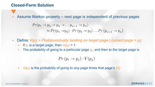 © 2016 DEMANDBASE｜SLIDE 8
Closed-Form Solution
 Assume Markov property – next page is independent of previous pages
 Define V(pi) = Prob(eventually landing on target page | current page = pi)
 If pi is a target page, then V(pi) = 1
 The probability of going to a particular page pj, and then to the target page is
 V(pi) is the probability of going to any page times that page’s V()
 