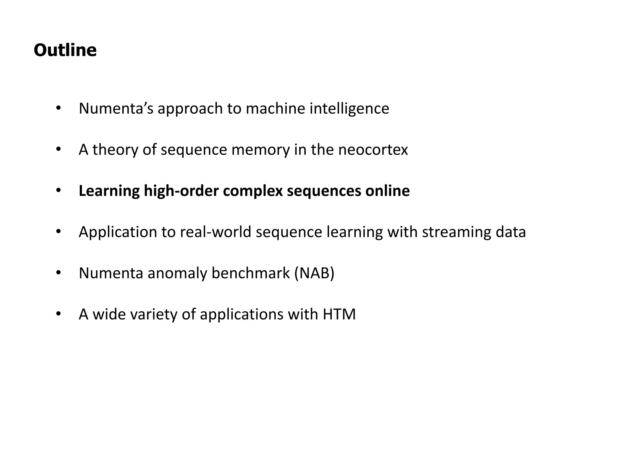 Outline
• Numenta’s approach to machine intelligence
• A theory of sequence memory in the neocortex
• Learning high-order complex sequences online
• Application to real-world sequence learning with streaming data
• Numenta anomaly benchmark (NAB)
• A wide variety of applications with HTM
 