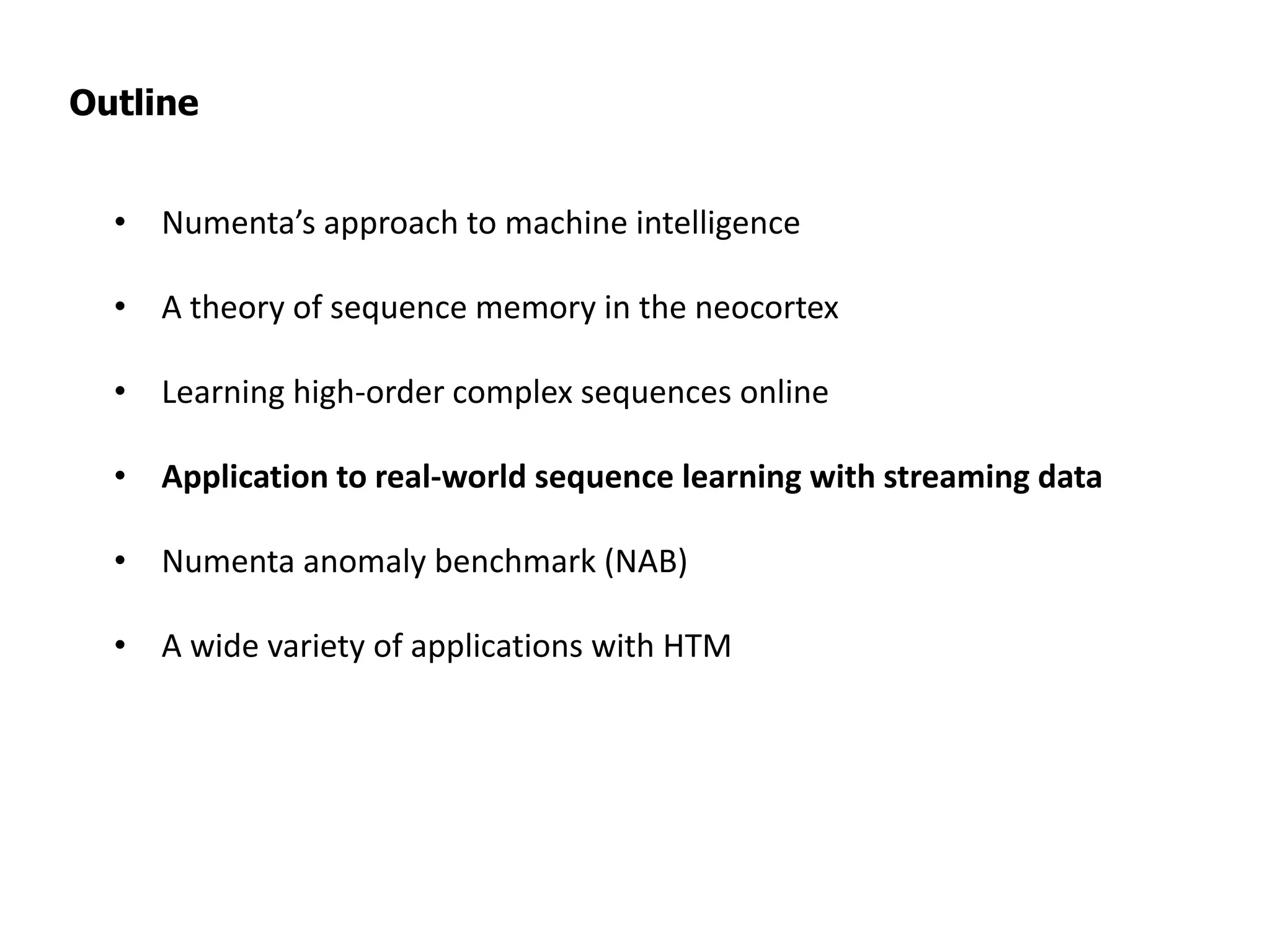 Outline
• Numenta’s approach to machine intelligence
• A theory of sequence memory in the neocortex
• Learning high-order complex sequences online
• Application to real-world sequence learning with streaming data
• Numenta anomaly benchmark (NAB)
• A wide variety of applications with HTM
 