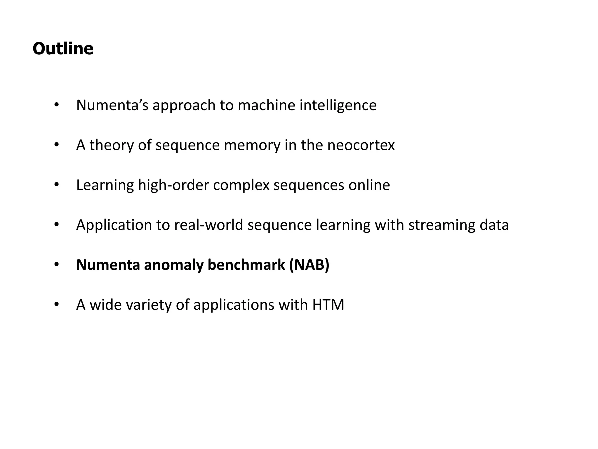 Outline
• Numenta’s approach to machine intelligence
• A theory of sequence memory in the neocortex
• Learning high-order complex sequences online
• Application to real-world sequence learning with streaming data
• Numenta anomaly benchmark (NAB)
• A wide variety of applications with HTM
 