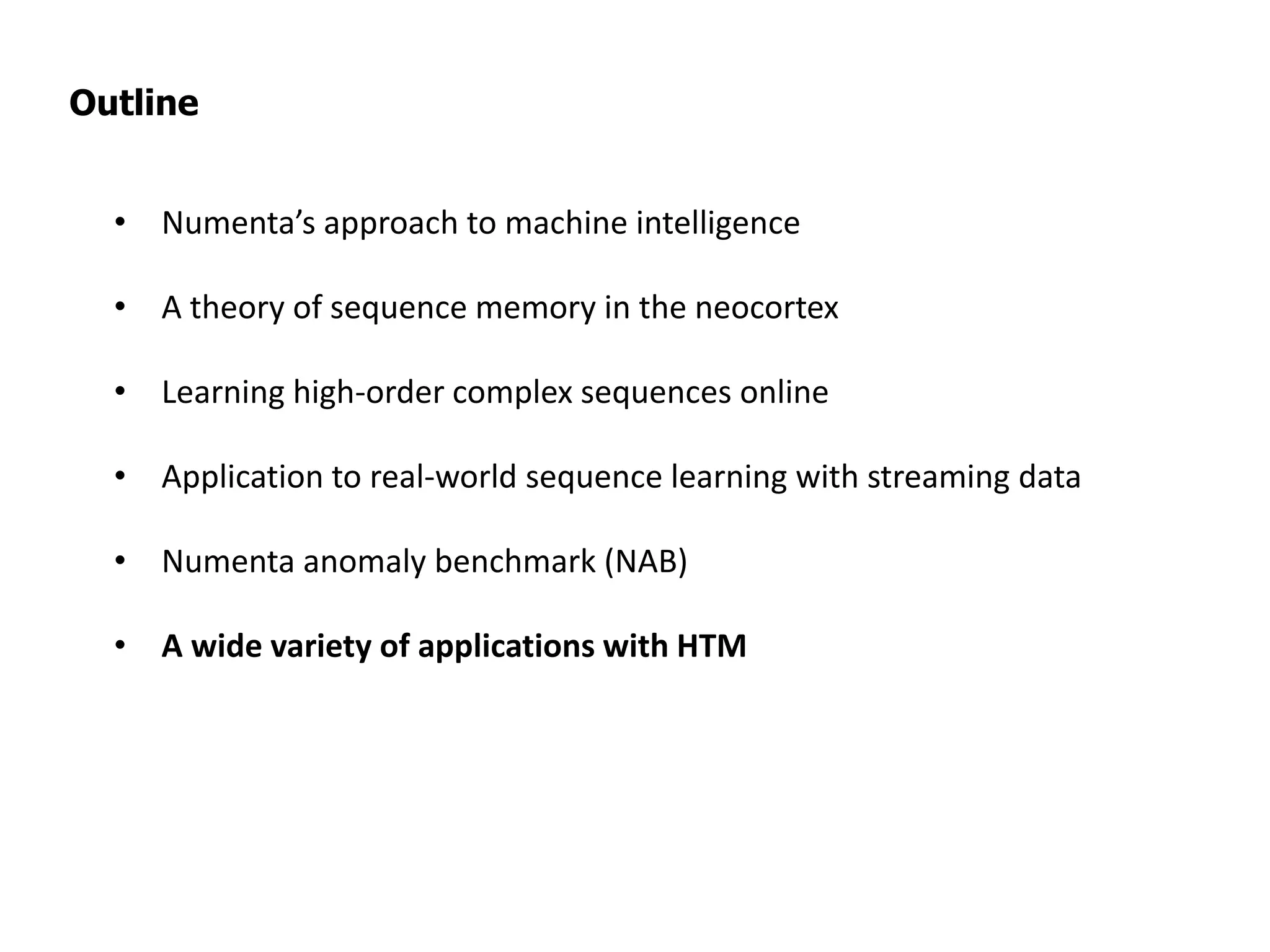 Outline
• Numenta’s approach to machine intelligence
• A theory of sequence memory in the neocortex
• Learning high-order complex sequences online
• Application to real-world sequence learning with streaming data
• Numenta anomaly benchmark (NAB)
• A wide variety of applications with HTM
 