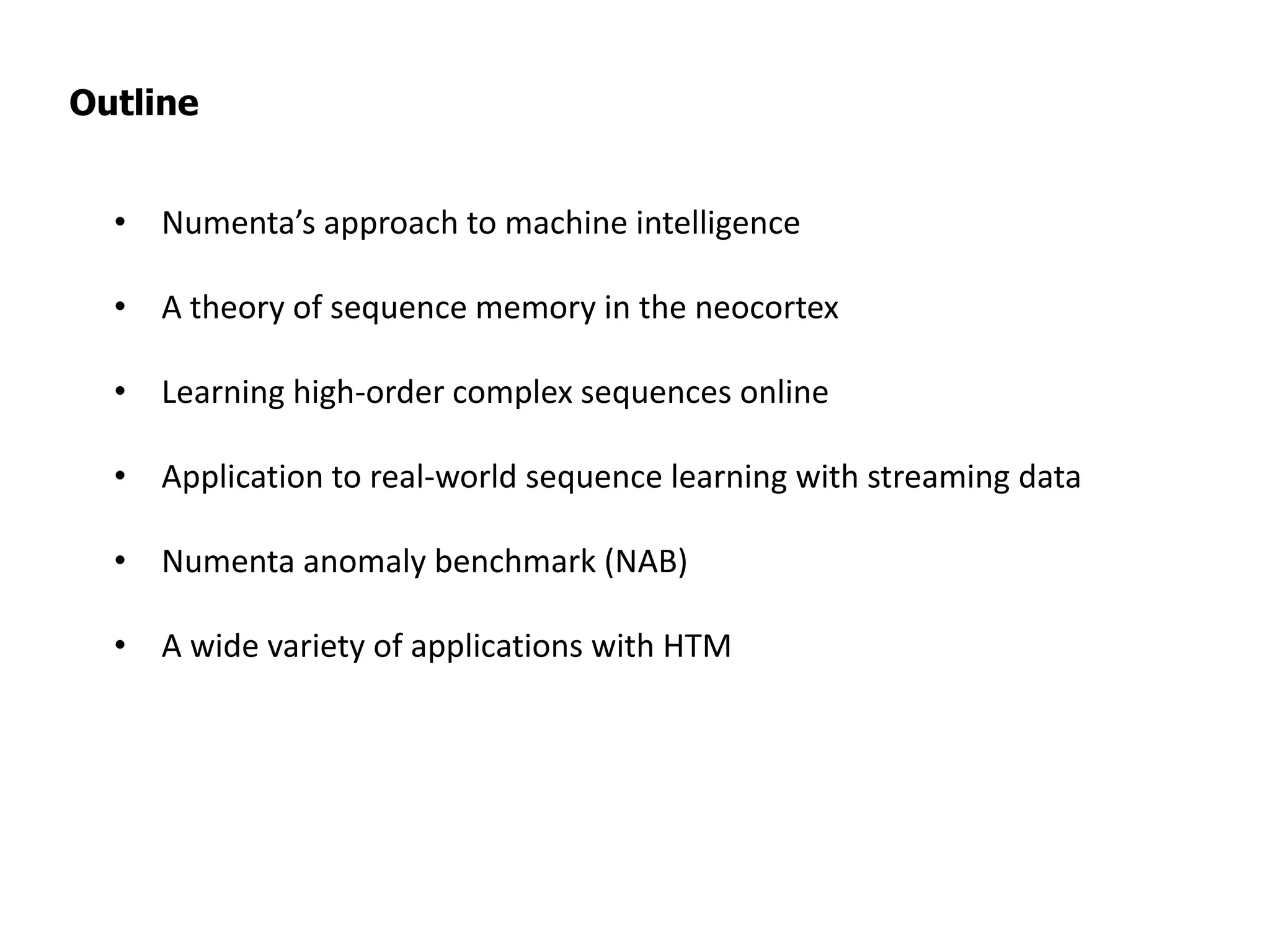 Outline
• Numenta’s approach to machine intelligence
• A theory of sequence memory in the neocortex
• Learning high-order complex sequences online
• Application to real-world sequence learning with streaming data
• Numenta anomaly benchmark (NAB)
• A wide variety of applications with HTM
 