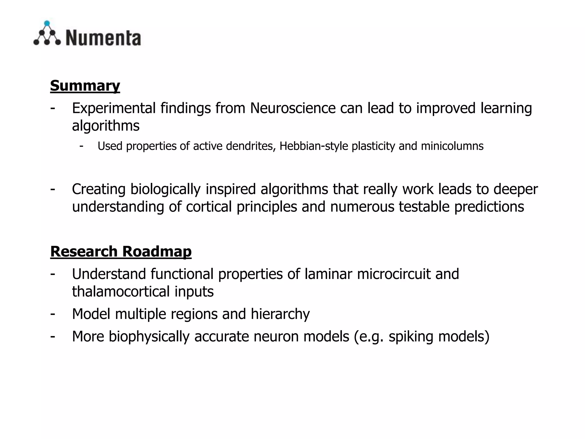Summary
- Experimental findings from Neuroscience can lead to improved learning
algorithms
- Used properties of active dendrites, Hebbian-style plasticity and minicolumns
- Creating biologically inspired algorithms that really work leads to deeper
understanding of cortical principles and numerous testable predictions
Research Roadmap
- Understand functional properties of laminar microcircuit and
thalamocortical inputs
- Model multiple regions and hierarchy
- More biophysically accurate neuron models (e.g. spiking models)
 
