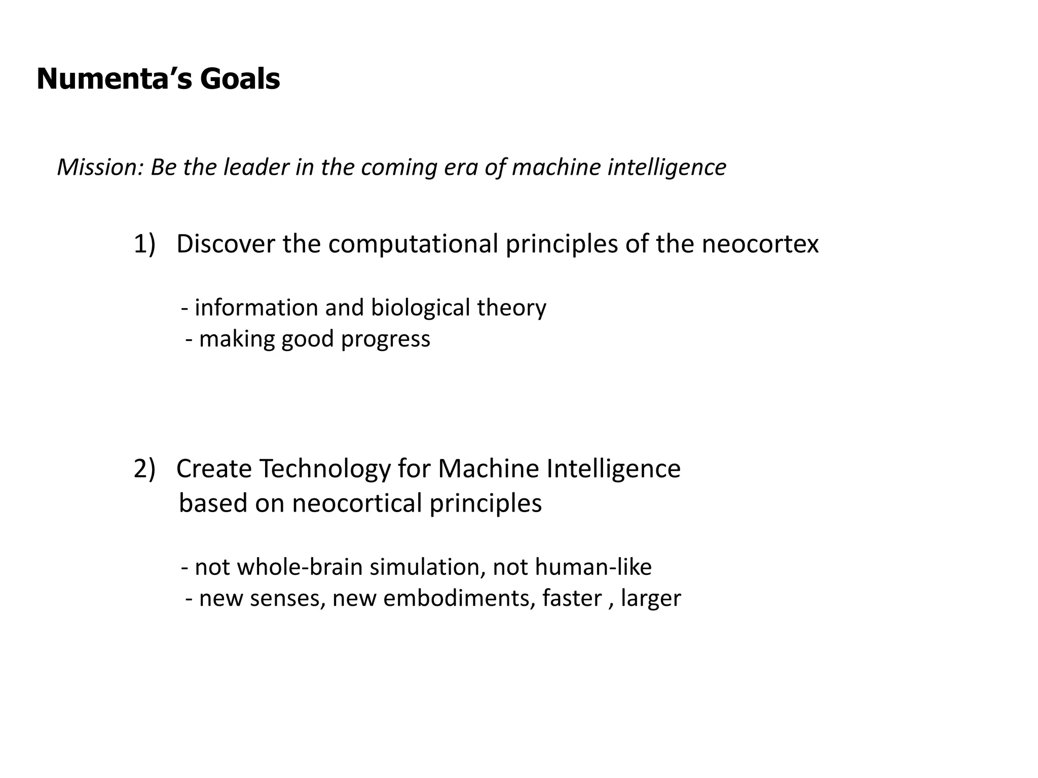 1) Discover the computational principles of the neocortex
- information and biological theory
- making good progress
2) Create Technology for Machine Intelligence
based on neocortical principles
- not whole-brain simulation, not human-like
- new senses, new embodiments, faster , larger
Numenta’s Goals
Mission: Be the leader in the coming era of machine intelligence
 