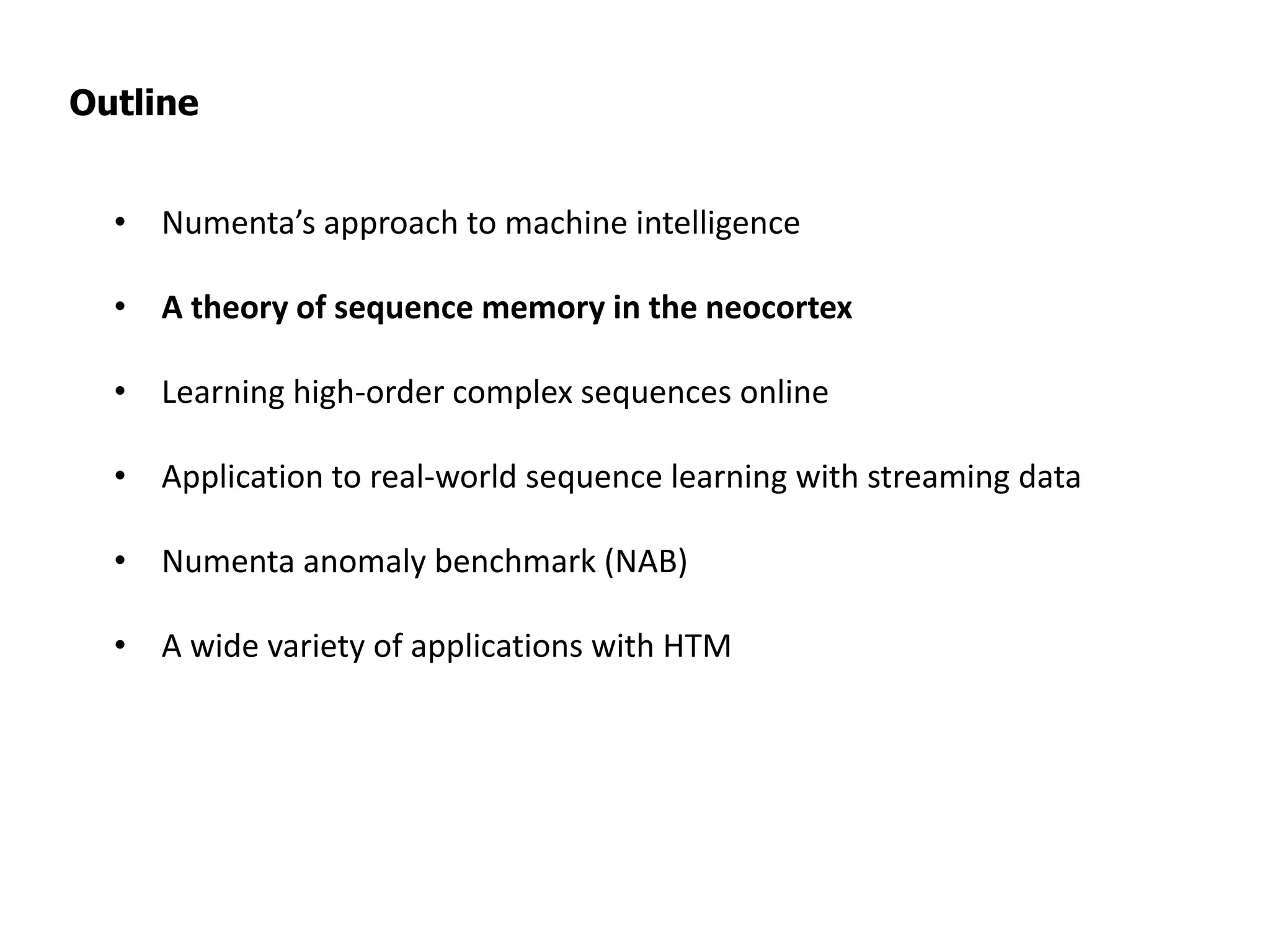 Outline
• Numenta’s approach to machine intelligence
• A theory of sequence memory in the neocortex
• Learning high-order complex sequences online
• Application to real-world sequence learning with streaming data
• Numenta anomaly benchmark (NAB)
• A wide variety of applications with HTM
 