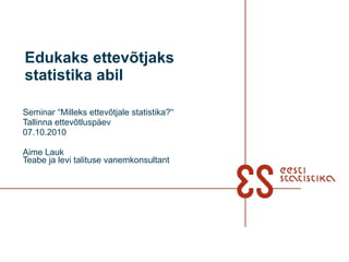 Seminar “Milleks ettevõtjale statistika?'‘ Tallinna ettevõtluspäev 07.10.2010 Aime Lauk Teabe ja levi talituse vanemkonsultant Edukaks ettevõtjaks statistika abil 