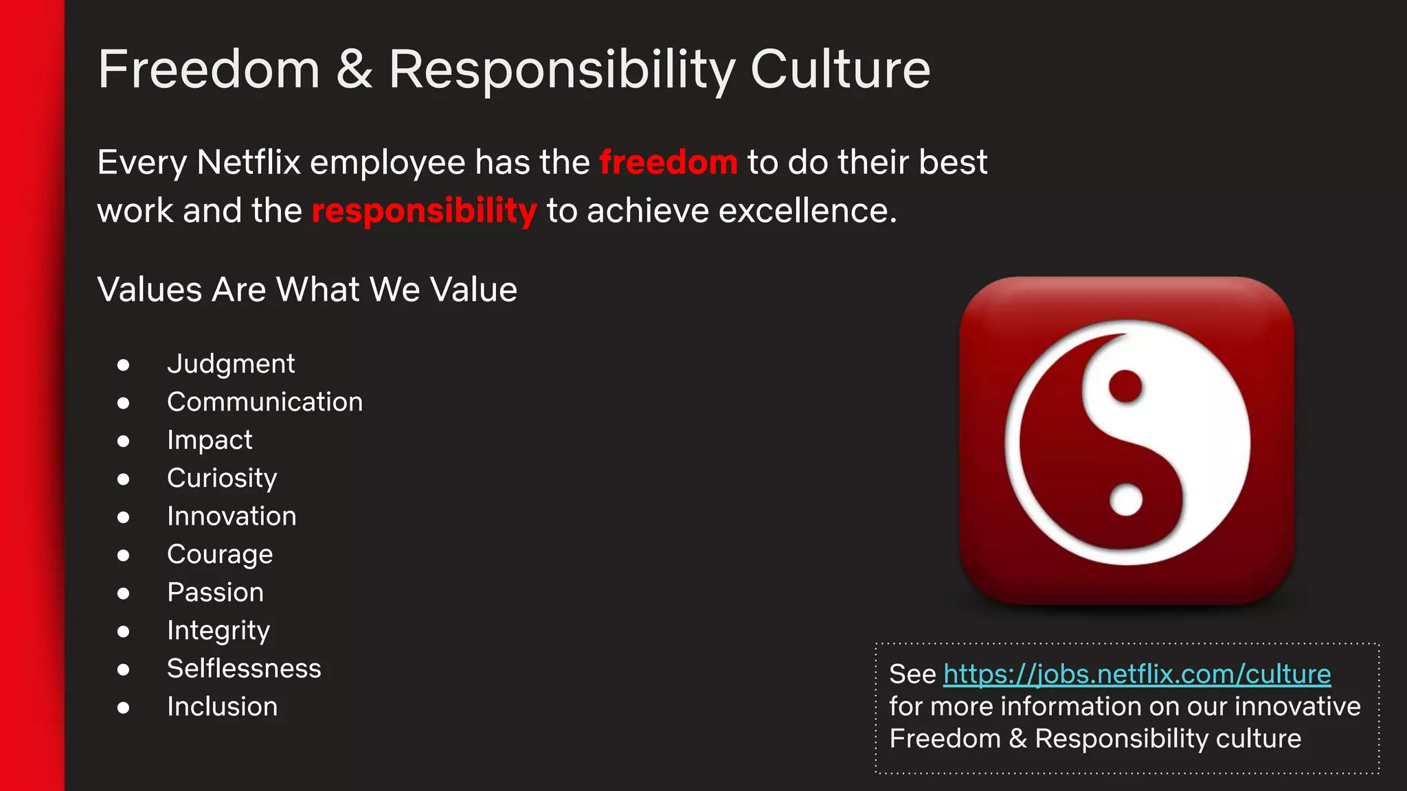 Freedom & Responsibility Culture
Every Netflix employee has the freedom to do their best
work and the responsibility to achieve excellence.
Values Are What We Value
● Judgment
● Communication
● Impact
● Curiosity
● Innovation
● Courage
● Passion
● Integrity
● Selflessness
● Inclusion
See https://jobs.netflix.com/culture
for more information on our innovative
Freedom & Responsibility culture
 