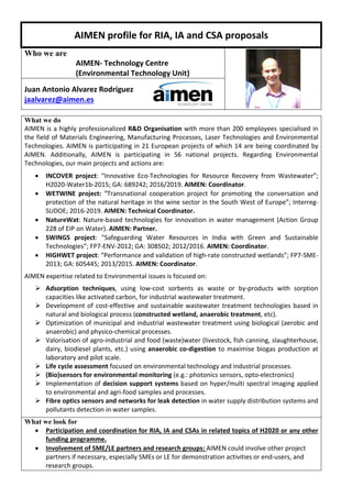 AIMEN profile for RIA, IA and CSA proposals
Who we are
AIMEN- Technology Centre
(Environmental Technology Unit)
Juan Antonio Alvarez Rodríguez
jaalvarez@aimen.es
What we do
AIMEN is a highly professionalized R&D Organisation with more than 200 employees specialised in
the field of Materials Engineering, Manufacturing Processes, Laser Technologies and Environmental
Technologies. AIMEN is participating in 21 European projects of which 14 are being coordinated by
AIMEN. Additionally, AIMEN is participating in 56 national projects. Regarding Environmental
Technologies, our main projects and actions are:
 INCOVER project: “Innovative Eco-Technologies for Resource Recovery from Wastewater”;
H2020-Water1b-2015; GA: 689242; 2016/2019. AIMEN: Coordinator.
 WETWINE project: “Transnational cooperation project for promoting the conversation and
protection of the natural heritage in the wine sector in the South West of Europe”; Interreg-
SUDOE; 2016-2019. AIMEN: Technical Coordinator.
 NatureWat: Nature-based technologies for innovation in water management (Action Group
228 of EIP on Water). AIMEN: Partner.
 SWINGS project: "Safeguarding Water Resources in India with Green and Sustainable
Technologies”; FP7-ENV-2012; GA: 308502; 2012/2016. AIMEN: Coordinator.
 HIGHWET project: “Performance and validation of high-rate constructed wetlands”; FP7-SME-
2013; GA: 605445; 2013/2015. AIMEN: Coordinator.
AIMEN expertise related to Environmental issues is focused on:
 Adsorption techniques, using low-cost sorbents as waste or by-products with sorption
capacities like activated carbon, for industrial wastewater treatment.
 Development of cost-effective and sustainable wastewater treatment technologies based in
natural and biological process (constructed wetland, anaerobic treatment, etc).
 Optimization of municipal and industrial wastewater treatment using biological (aerobic and
anaerobic) and physico-chemical processes.
 Valorisation of agro-industrial and food (waste)water (livestock, fish canning, slaughterhouse,
dairy, biodiesel plants, etc.) using anaerobic co-digestion to maximise biogas production at
laboratory and pilot scale.
 Life cycle assessment focused on environmental technology and industrial processes.
 (Bio)sensors for environmental monitoring (e.g.: photonics sensors, opto-electronics)
 Implementation of decision support systems based on hyper/multi spectral imaging applied
to environmental and agri-food samples and processes.
 Fibre optics sensors and networks for leak detection in water supply distribution systems and
pollutants detection in water samples.
What we look for
 Participation and coordination for RIA, IA and CSAs in related topics of H2020 or any other
funding programme.
 Involvement of SME/LE partners and research groups: AIMEN could involve other project
partners if necessary, especially SMEs or LE for demonstration activities or end-users, and
research groups.
 