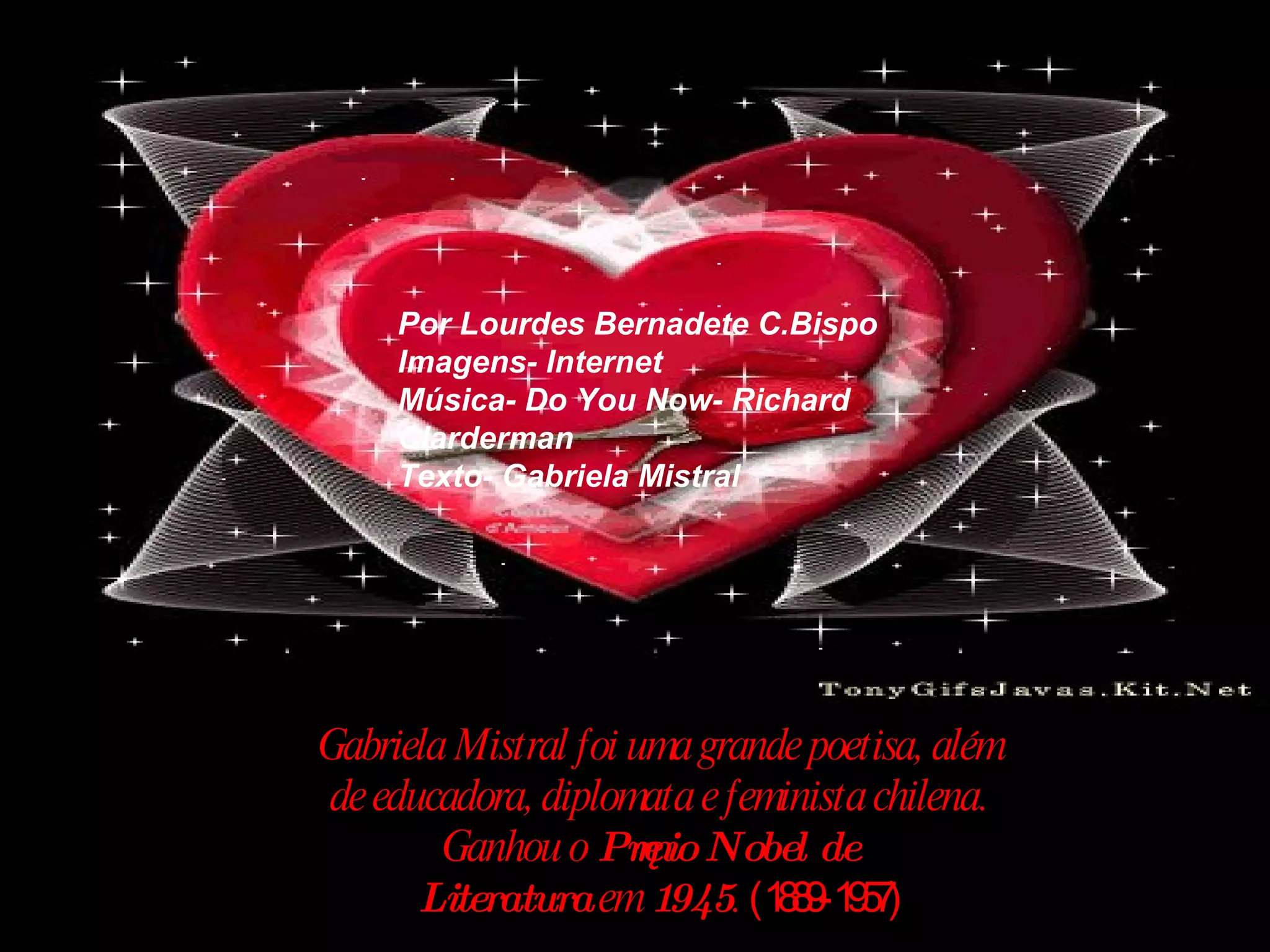 Gabriela Mistral foi uma grande poetisa, além de educadora, diplomata e feminista chilena. Ganhou o  Prêmio Nobel de Literatura  em  1945 .  (1889-1957) Por Lourdes Bernadete C.Bispo Imagens- Internet Música- Do You Now- Richard Clarderman Texto- Gabriela Mistral 