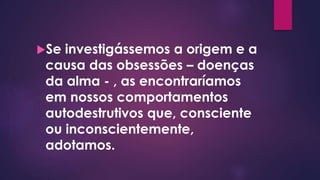Se investigássemos a origem e a
causa das obsessões – doenças
da alma - , as encontraríamos
em nossos comportamentos
autodestrutivos que, consciente
ou inconscientemente,
adotamos.
 