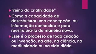 “reino da criatividade”
Como a capacidade de
desestruturar uma concepção ou
informação conhecida e para
reestruturá-la de maneira nova.
Esse é o processo de toda criação
ou invenção, na arte, na ciência, na
mediunidade ou na vida diária.
 