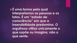 É uma forma pela qual
interpretamos as pessoas e os
fatos. É um “estado de
consciência” em que a
insensibilidade predomina. O
orgulhoso utiliza unicamente o
que supõe ou imagina, não o
que sente.
 