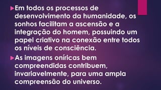 Em todos os processos de
desenvolvimento da humanidade, os
sonhos facilitam a ascensão e a
integração do homem, possuindo um
papel criativo na conexão entre todos
os níveis de consciência.
As imagens oníricas bem
compreendidas contribuem,
invariavelmente, para uma ampla
compreensão do universo.
 