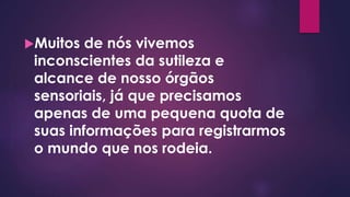 Muitos de nós vivemos
inconscientes da sutileza e
alcance de nosso órgãos
sensoriais, já que precisamos
apenas de uma pequena quota de
suas informações para registrarmos
o mundo que nos rodeia.
 