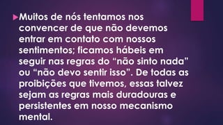 Muitos de nós tentamos nos
convencer de que não devemos
entrar em contato com nossos
sentimentos; ficamos hábeis em
seguir nas regras do “não sinto nada”
ou “não devo sentir isso”. De todas as
proibições que tivemos, essas talvez
sejam as regras mais duradouras e
persistentes em nosso mecanismo
mental.
 