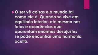 O ser vê coisas e o mundo tal
como ele é. Quando se vive em
equilíbrio interior, até mesmo nos
fatos e ocorrências que
aparentam enormes desajustes
se pode encontrar uma harmonia
oculta.
 
