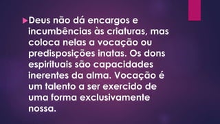 Deus não dá encargos e
incumbências às criaturas, mas
coloca nelas a vocação ou
predisposições inatas. Os dons
espirituais são capacidades
inerentes da alma. Vocação é
um talento a ser exercido de
uma forma exclusivamente
nossa.
 