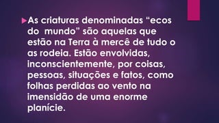 As criaturas denominadas “ecos
do mundo” são aquelas que
estão na Terra à mercê de tudo o
as rodeia. Estão envolvidas,
inconscientemente, por coisas,
pessoas, situações e fatos, como
folhas perdidas ao vento na
imensidão de uma enorme
planície.
 