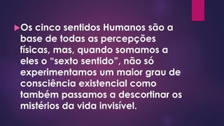 Os cinco sentidos Humanos são a
base de todas as percepções
físicas, mas, quando somamos a
eles o “sexto sentido”, não só
experimentamos um maior grau de
consciência existencial como
também passamos a descortinar os
mistérios da vida invisível.
 