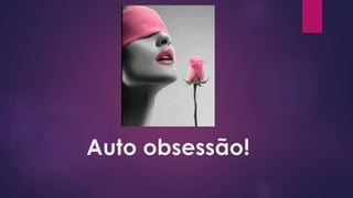 Auto obsessão!
 