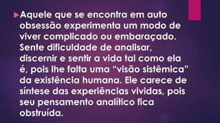 Aquele que se encontra em auto
obsessão experimenta um modo de
viver complicado ou embaraçado.
Sente dificuldade de analisar,
discernir e sentir a vida tal como ela
é, pois lhe falta uma “visão sistêmica”
da existência humana. Ele carece de
síntese das experiências vividas, pois
seu pensamento analítico fica
obstruída.
 