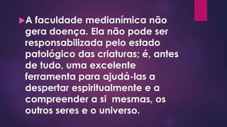 A faculdade medianímica não
gera doença. Ela não pode ser
responsabilizada pelo estado
patológico das criaturas; é, antes
de tudo, uma excelente
ferramenta para ajudá-las a
despertar espiritualmente e a
compreender a si mesmas, os
outros seres e o universo.
 