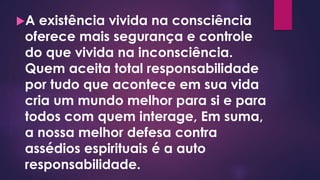 A existência vivida na consciência
oferece mais segurança e controle
do que vivida na inconsciência.
Quem aceita total responsabilidade
por tudo que acontece em sua vida
cria um mundo melhor para si e para
todos com quem interage, Em suma,
a nossa melhor defesa contra
assédios espirituais é a auto
responsabilidade.
 