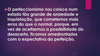 O perfeccionismo nos coloca num
estado tão grande de ansiedade e
inquietação, que cometemos mais
erros do que o normal, porque, em
vez de aceitarmos a possibilidade do
desacerto, ficamos amedrontados
com a expectativa da perfeição.
 