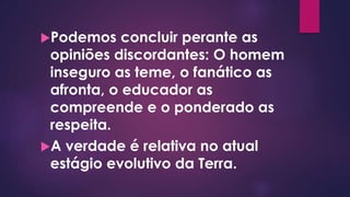 Podemos concluir perante as
opiniões discordantes: O homem
inseguro as teme, o fanático as
afronta, o educador as
compreende e o ponderado as
respeita.
A verdade é relativa no atual
estágio evolutivo da Terra.
 
