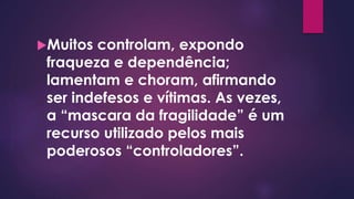 Muitos controlam, expondo
fraqueza e dependência;
lamentam e choram, afirmando
ser indefesos e vítimas. As vezes,
a “mascara da fragilidade” é um
recurso utilizado pelos mais
poderosos “controladores”.
 