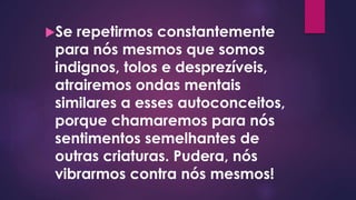 Se repetirmos constantemente
para nós mesmos que somos
indignos, tolos e desprezíveis,
atrairemos ondas mentais
similares a esses autoconceitos,
porque chamaremos para nós
sentimentos semelhantes de
outras criaturas. Pudera, nós
vibrarmos contra nós mesmos!
 