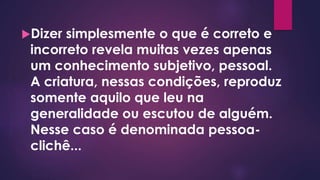Dizer simplesmente o que é correto e
incorreto revela muitas vezes apenas
um conhecimento subjetivo, pessoal.
A criatura, nessas condições, reproduz
somente aquilo que leu na
generalidade ou escutou de alguém.
Nesse caso é denominada pessoa-
clichê...
 